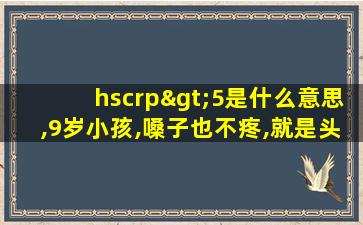 hscrp>5是什么意思,9岁小孩,嗓子也不疼,就是头疼